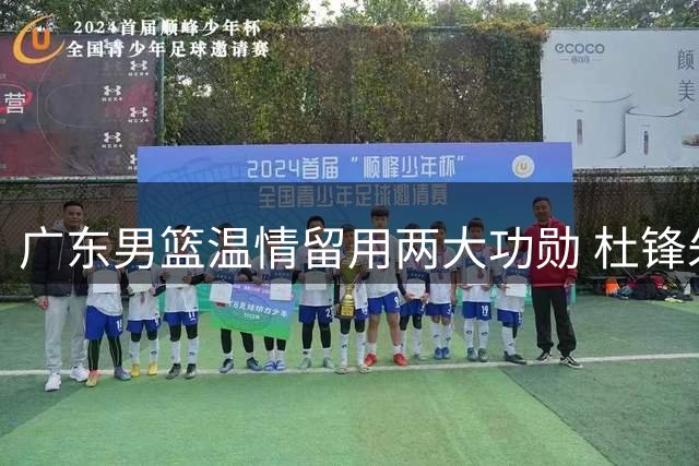 广东男篮温情留用两大功勋 杜锋朱芳雨转换新角色