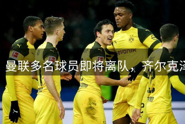 曼联多名球员即将离队，齐尔克泽新去向曝光